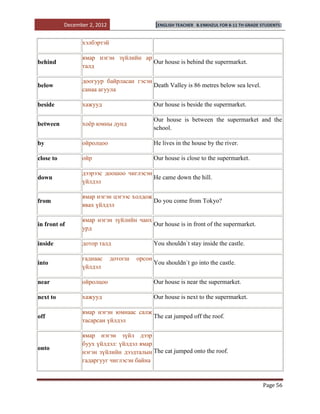 December 2, 2012                    [ENGLISH TEACHER   B.ENKHZUL FOR 8-11 TH GRADE STUDENTS]


                 хэлбэртэй

                 ямар нэгэн зүйлийн ар
behind                                 Our house is behind the supermarket.
                 талд

                 доогуур байрласан гэсэн
below                                    Death Valley is 86 metres below sea level.
                 санаа агуула

beside           хажууд                        Our house is beside the supermarket.

                                               Our house is between the supermarket and the
between          хоѐр юмны дунд
                                               school.

by               ойролцоо                      He lives in the house by the river.

close to         ойр                           Our house is close to the supermarket.

                 дээрээс доошоо чиглэсэн
down                                     He came down the hill.
                 үйлдэл

                 ямар нэгэн цэгээс холдож
from                                      Do you come from Tokyo?
                 явах үйлдэл

                 ямар нэгэн зүйлийн чанх
in front of                              Our house is in front of the supermarket.
                 урд

inside           дотор талд                    You shouldn`t stay inside the castle.

                 гаднаас      дотогш   орсон
into                                           You shouldn`t go into the castle.
                 үйлдэл

near             ойролцоо                      Our house is near the supermarket.

next to          хажууд                        Our house is next to the supermarket.

                 ямар нэгэн юмнаас салж
off                                     The cat jumped off the roof.
                 тасарсан үйлдэл

                 ямар нэгэн зүйл дээр
                 буух үйлдэл: үйлдэл ямар
onto
                 нэгэн зүйлийн дээдталын The cat jumped onto the roof.
                 гадаргууг чиглэсэн байна


                                                                                              Page 56
 