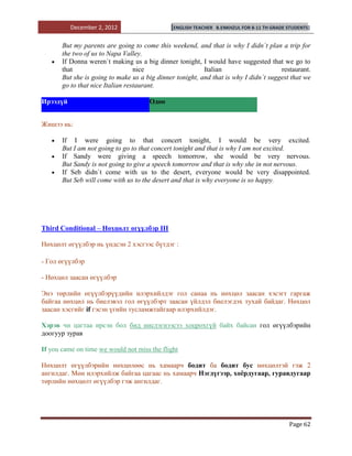 December 2, 2012                    [ENGLISH TEACHER   B.ENKHZUL FOR 8-11 TH GRADE STUDENTS]


       But my parents are going to come this weekend, and that is why I didn`t plan a trip for
       the two of us to Napa Valley.
       If Donna weren`t making us a big dinner tonight, I would have suggested that we go to
       that                       nice                    Italian                     restaurant.
       But she is going to make us a big dinner tonight, and that is why I didn`t suggest that we
       go to that nice Italian restaurant.

Ирээдүй                               Одоо


Жишээ нь:

       If I were going to that concert tonight, I would be very excited.
       But I am not going to go to that concert tonight and that is why I am not excited.
       If Sandy were giving a speech tomorrow, she would be very nervous.
       But Sandy is not going to give a speech tomorrow and that is why she in not nervous.
       If Seb didn`t come with us to the desert, everyone would be very disappointed.
       But Seb will come with us to the desert and that is why everyone is so happy.




Third Conditional – Нөхцөлт өгүүлбэр III

Нөхцөлт өгүүлбэр нь үндсэн 2 хэсгээс бүтдэг :

- Гол өгүүлбэр

- Нөхцөл заасан өгүүлбэр

Энэ төрлийн өгүүлбэрүүдийн илэрхийлдэг гол санаа нь нөхцөл заасан хэсэгт гаргаж
байгаа нөхцөл нь биелэвэл гол өгүүлбэрт заасан үйлдэл биелэгдэх тухай байдаг. Нөхцөл
заасан хэсгийг if гэсэн үгийн тусламжтайгаар илэрхийлдэг.

Хэрэв чи цагтаа ирсэн бол бид нислэгнээсээ хоцрохгүй байх байсан гол өгүүлбэрийн
доогуур зурав

If you came on time we would not miss the flight

Нөхцөлт өгүүлбэрийн нөхцөлөөс нь хамаарч бодит ба бодит бус нөхцөлтэй гэж 2
ангилдаг. Мөн илэрхийлж байгаа цагаас нь хамаарч Нэгдүгээр, хоѐрдугаар, гуравдугаар
төрлийн нөхцөлт өгүүлбэр гэж ангилдаг.




                                                                                             Page 62
 