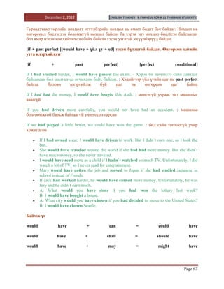December 2, 2012                   [ENGLISH TEACHER   B.ENKHZUL FOR 8-11 TH GRADE STUDENTS]


Гуравдугаар төрлийн нөхцөлт өгүүлбэрийн нөхцөл нь ямагт бодит бус байдаг. Нөхцөл нь
өнгөрсөнд биелэгдэх боломжгүй нөхцөл байсан ба хэрэв энэ нөхцөл биелtсэн байсансан
бол ямар нэгэн юм хийчихсэн байх байсан гэсэн утгатай. өгүүлбэрүүд байдаг.

[if + past perfect ][would have + үйл үг + ed] гэсэн бүтэцтэй байдаг. Өнгөрсөн цагийн
утга илэрхийлдэг

[if           +              past          perfect]                 [perfect            conditional]

If I had studied harder, I would have passed the exam. - Хэрэв би хичээлээ сайн давтдаг
байсансан бол шалгалтаа өгчихсөн байх байсан. : Хэдийгээр үйл үгийн цаг нь past perfect
байгаа      боловч      илэрхийлж     буй      цаг    нь     өнгөрсөн     цаг     байна

If I had had the money, I would have bought this Audi. : мөнгөгүй учраас энэ машиныг
аваагүй

If you had driven more carefully, you would not have had an accident. : машинаа
болгоомжтой барьж байгаагүй учир осол гарсан

If we had played a little better, we could have won the game. : бид сайн тоглоогүй учир
хожигдсон

        If I had owned a car, I would have driven to work. But I didn`t own one, so I took the
        bus.
        She would have traveled around the world if she had had more money. But she didn`t
        have much money, so she never traveled.
        I would have read more as a child if I hadn`t watched so much TV. Unfortunately, I did
        watch a lot of TV, so I never read for entertainment.
        Mary would have gotten the job and moved to Japan if she had studied Japanese in
        school instead of French.
        If Jack had worked harder, he would have earned more money. Unfortunately, he was
        lazy and he didn`t earn much.
        A: What would you have done if you had won the lottery last week?
        B: I would have bought a house.
        A: What city would you have chosen if you had decided to move to the United States?
        B: I would have chosen Seattle.

Баймж үг

would             have              +        can                =              could           have

would             have              +       shall           =                  should          have

would             have              +        may                =              might           have




                                                                                            Page 63
 