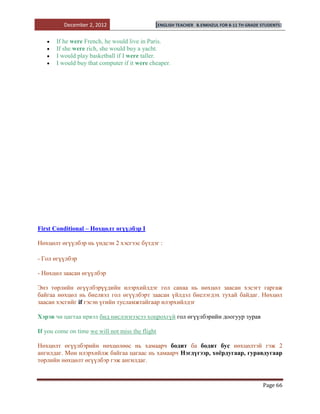 December 2, 2012                    [ENGLISH TEACHER   B.ENKHZUL FOR 8-11 TH GRADE STUDENTS]


       If he were French, he would live in Paris.
       If she were rich, she would buy a yacht.
       I would play basketball if I were taller.
       I would buy that computer if it were cheaper.




First Conditional – Нөхцөлт өгүүлбэр I

Нөхцөлт өгүүлбэр нь үндсэн 2 хэсгээс бүтдэг :

- Гол өгүүлбэр

- Нөхцөл заасан өгүүлбэр

Энэ төрлийн өгүүлбэрүүдийн илэрхийлдэг гол санаа нь нөхцөл заасан хэсэгт гаргаж
байгаа нөхцөл нь биелвэл гол өгүүлбэрт заасан үйлдэл биелэгдэх тухай байдаг. Нөхцөл
заасан хэсгийг if гэсэн үгийн тусламжтайгаар илэрхийлдэг

Хэрэв чи цагтаа ирвэл бид нислэгнээсээ хоцрохгүй гол өгүүлбэрийн доогуур зурав

If you come on time we will not miss the flight

Нөхцөлт өгүүлбэрийн нөхцөлөөс нь хамаарч бодит ба бодит бус нөхцөлтэй гэж 2
ангилдаг. Мөн илэрхийлж байгаа цагаас нь хамаарч Нэгдүгээр, хоѐрдугаар, гуравдугаар
төрлийн нөхцөлт өгүүлбэр гэж ангилдаг.


                                                                                             Page 66
 