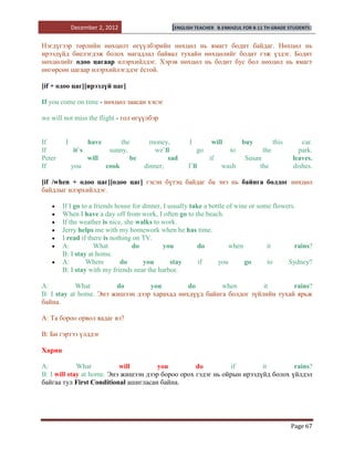 December 2, 2012                    [ENGLISH TEACHER    B.ENKHZUL FOR 8-11 TH GRADE STUDENTS]


Нэгдүгээр төрлийн нөхцөлт өгүүлбэрийн нөхцөл нь ямагт бодит байдаг. Нөхцөл нь
ирээдүйд биелэгдэж болох магадлал байвал тухайн нөхцөлийг бодит гэж үздэг. Бодит
нөхцөлийг одоо цагаар илэрхийлдэг. Хэрэв нөхцөл нь бодит бус бол нөхцөл нь ямагт
өнгөрсөн цагаар илэрхийлэгддэг ѐстой.

[if + одоо цаг][ирээдүй цаг]

If you come on time - нөхцөл заасан хэсэг

we will not miss the flight - гол өгүүлбэр


If       I          have        the       money,       I        will           buy          this      car.
If           it`s           sunny,         we`ll           go             to          the            park.
Peter               will           be           sad             if             Susan               leaves.
If           you           cook         dinner,        I`ll           wash          the            dishes.

[if /when + одоо цаг][одоо цаг] гэсэн бүтэц байдаг ба энэ нь байнга болдог нөхцөл
байдлыг илэрхийлдэг.

        If I go to a friends house for dinner, I usually take a bottle of wine or some flowers.
        When I have a day off from work, I often go to the beach.
        If the weather is nice, she walks to work.
        Jerry helps me with my homework when he has time.
        I read if there is nothing on TV.
        A:           What          do          you          do          when         it       rains?
        B: I stay at home.
        A:        Where        do      you        stay      if     you       go      to     Sydney?
        B: I stay with my friends near the harbor.

A:          What        do        you         do        when         it       rains?
B: I stay at home. Энэ жишээн дээр харахад нөхдүүд байнга болдог зүйлийн тухай ярьж
байна.

А: Та бороо орвол яадаг вэ?

В: Би гэртээ үлддэг

Харин

A:           What          will        you         do         if        it        rains?
B: I will stay at home. Энэ жишээн дээр бороо орох гэдэг нь ойрын ирээдүйд болох үйлдэл
байгаа тул First Conditional ашигласан байна.




                                                                                                   Page 67
 