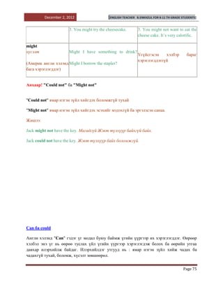 December 2, 2012                  [ENGLISH TEACHER   B.ENKHZUL FOR 8-11 TH GRADE STUDENTS]


                      3. You might try the cheesecake.        3. You might not want to eat the
                                                              cheese cake. It`s very calorific.

might
хүсэлт                Might I have something to drink?
                                                              Үгүйсгэсэн    хэлбэр           бараг
                                                              хэрэглэгддэггүй
(Америк англи хэлэнд Might I borrow the stapler?
бага хэрэглэгддэг)


Анхаар! "Could not" ба "Might not"


"Could not" ямар нэгэн зүйл хийгдэх боломжгүй тухай

"Might not" ямар нэгэн зүйл хийгдэх эсэхийг мэдэхгүй ба эргэлзсэн санаа.

Жишээ:

Jack might not have the key. Магадгүй Жэкт түлхүүр байхгүй байх.

Jack could not have the key. Жэкт түлхүүр байх боломжгүй.




Can ба could

Англи хэлэнд "Can" гэдэг үг модал буюу баймж үгийн үүргээр их хэрэглэгддэг. Өөрөөр
хэлбэл энэ үг нь өөрөө туслах үйл үгийн үүргээр хэрэглэгдэж болох ба өөрийн утгаа
давхар илэрхийлж байдаг. Илэрхийлдэг утгууд нь : ямар нэгэн зүйл хийж чадах ба
чадахгүй тухай, боломж, хүсэлт зөвшөөрөл.


                                                                                          Page 75
 