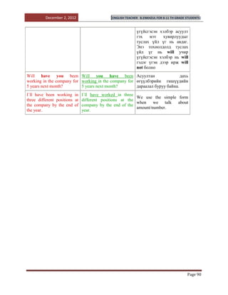 December 2, 2012                [ENGLISH TEACHER   B.ENKHZUL FOR 8-11 TH GRADE STUDENTS]



                                                        үгүйсгэсэн хэлбэр асуулт
                                                        гэх   мэт    хувирлуудыг
                                                        туслах үйл үг нь авдаг.
                                                        Энэ тохиолдолд туслах
                                                        үйл үг нь will учир
                                                        үгүйсгэсэн хэлбэр нь will
                                                        гэдэг үгэн дээр ирж will
                                                        not болно
Will have you been Will you have been Асуултан                              дахь
working in the company for working in the company for өгүүлбэрийн гишүүдийн
5 years next month?        5 years next month?        дараалал буруу байна.
I`ll have been working in I`ll have worked in three
                                                        We use the simple form
three different positions at different positions at the
                                                        when we talk about
the company by the end of company by the end of the
                                                        amount/number.
the year.                    year.




                                                                                        Page 90
 