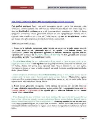 December 2, 2012                  [ENGLISH TEACHER   B.ENKHZUL FOR 8-11 TH GRADE STUDENTS]




Past Perfect Continuous Tense - Өнгөрсөнд төгсөн үргэлжилж байсан цаг

Рast perfect continuos буюу төгс одоо үргэлжлэх цагийг хэрхэн зөв ашиглах, ямар
тохиодолд хэрэглэгддэгийг сайн ойлгочихвол энэ цаг бидний ярьдаг шиг тийм хэцүү зүйл
биш юм. Past Perfect continuos гэсэн үгийг орчуулж ойлгох шаардлага огт байхгүй. Хэрэв
орчуулбал өнгөрсөнд төгсөн үргэлжилж байсан цаг гэж орчууллагддаг бөгөөд энэ нь
суралцагсдын толгойг их эргүүлдэг юм. Тийм учир зүгээр past perfect continuos гэж ийм
цаг байдаг ийм зүйл илэрхийлдэг гээд ойлгочиход л хангалттай.

Хэрэглэгддэг тохиолдолууд

1. Ямар нэгэн зүйлийг өнгөрсөнд хийж эхлээд өнгөрсөн нэг цэгийг цааш ирээдүй
үргэлжлэх магадлалтай үйлдэлийг бүхэлд нь дүгнэн хэлж байгаа бөгөөд энэ
тохиолдолд үйлдэл хир хугацаанд үргэлжилж байгааг ихэвчлэн дурдсан байдаг.
Үргэлжилсэн хугацааг нь for, since, all day. all morning гэх мэт үргэлжилсэн хугацаа
илэрхийлдэг үгсийн тусламжтайгаар хэлдэг.

- They had been talking for over an hour before Tony arrived. - Тониг ирэхэд тэд бүтэн цаг
гаруй ярилцсан байсан: Тониг ирэхэд гэдэг өгүүлбэр өнгөрсөнд болсон нэг цэгийг нь зааж
өгч байна. Харин энэ цэгээс өмнө ярилцах гэдэг үйлдэл эхэлсэн ба энэ цэг хүртэл
үргэлжилсэн бөгөөд дууссан эсэхийг тодорхой заагаагүй ба энэ нь цааш үргэлжилсэн байж
болох үйлдэл байна.

- Mike wanted to sit down because he had been standing all day at work. Майк суухыг хүссэн
яагаад гэвэл тэр ажил дээрээ бүхэл өдрийн турш зогссон байсан. : Майк суухыг хүссэн
гэсэн өгүүлбэр нь өнгөрсөндөх цэгийг нь зааж байна харин энэ цэгээс өмнө Майк бүтэн
өдрийн турш зогссон байсан зогсож байсан.

2. Ямар нэгэн үйлдлийг өнгөрсөнд хийж эхлээд өнгөрсөнд нэг цэгийн өмнөхөн
дууссан үйлдлийг илэрхийлэхэд энэ цаг хэрэглэгдэнэ. Энэ тохиолдолд ямар нэгэн цаг
хугацаа заасан үг хэрэглэдэггүй ба тухайн үйлдэл хийгдэж байсныг батлах шинж
тэмдэг заавал байх ѐстой.

- When I opened the door yesterday I saw Jenny standing. Her eyes were red because she had
been crying. - Өчигдөр намайг хаалга онгойлгоход Женни зогсож байсан. Түүний нүд нь
байсан яагаад гэвэл тэр уйлж байсан юм байна лээ.: Өчигдөр намайг хаалга онгойлгоход
гэдэг өгүүлбэрээр өнгөрсөн дөх цэгээ зааж өгч байна. Женни энэ цэгээс өмнөхөн уйлж
байгаад уйлахаа больсон байсан ба нүд нь улаан байсан нь түүнийг уйлж байсныг гэрчилж
байна.




                                                                                          Page 91
 