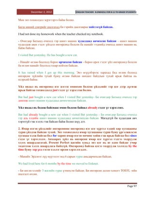 December 2, 2012                     [ENGLISH TEACHER   B.ENKHZUL FOR 8-11 TH GRADE STUDENTS]


Мөн энэ тохиолдол эсрэгээрээ байж болно.

Багш миний дэвтрийг шалгахад би гэрийн даалгавраа хийгээгүй байсан.

I had not done my homework when the teacher checked my notebook.

- Өчигдөр Батынд очиход тэр шинэ машин худалдаад авчихсан байсан - шинэ машин
худалдаж авах гэдэг үйлдэл өнгөрсөнд болсон ба намайг тэднийд очиход шинэ машин нь
байж байсан.

I visited Bat yesterday. He has bought a new car.

- Намайг өглөө босоход бороо орчихсон байсан - бороо орох гэдэг үйл өнгөрсөнд болсон
ба өглөө намайг босоход газар нойтон байсан.

It has rained when I got up this morning. Энэ өгүүлбэрээс харахад бид өглөө болоод
өнгөрсөн зүйлийн тухай буюу өглөө байсан нөхцөл байдлын тухай ярьж байгаа нь
илэрхий байна.

Үйл явдал нь өнгөрсөнд нэг цэгээс өмнөхөн болсон үйлдлийг тэр цэг дээр дүгнэж
ярьж байгаа тохиолдолд just гэдэг үг хэрэглэж болно.

Bat had just bought a new car when I visited Bat yesterday- Би өчигдөр Батынд очиход тэр
дөнгөж шинэ машин худалдаад авчихчихсан байсан.

Үйл явдал нь бодож байснаас өмнө болсон байвал already гэдэг үг хэрэглэнэ.

Bat had already bought a new car when I visited Bat yesterday - Би өчигдөр Батынд очиход
тэр аль хэдийн шинэ машин худалдаад авчихчихсан байсан. Магадгүй би худалдаж авч
хэрэггүй гэж хэлэх гэж байсан байж болно шүү дээ.

2. Ямар нэгэн үйлдлийг өнгөрсөнөөс өнгөрсөнд нэг цэг хүртэл хэдий хир хугацааны
турш үйлдэж байсан тухай. Энэ тохиолдолд ямар хугацааны турш буюу үргэлжилсэн
хугацаа хэлж байгаа бол for харин ямар нэгэн мөчөөс хойш гэж ярьж байгаа бол since
гэдэг үг хэрэглэдэг. Анхаарах зүйл нь өнгөрсөн ямар цэг хүртэл гэдгээ тодруулж
хэлэх шаардлагатай. Present Perfect цагийн хувьд энэ цэг нь яг одоо байдаг учир
тодотгож хэлэх шаардлага байхгүй. Өнгөрсөнд байгаа цэгээ тодруулж хэлэхэд by the
time буюу тер үед гэсэн хэллэг өргөн хэрэглэгддэг.

- Манайх Эрдэнэт лүү нүүтэлээ энд 6 сарын турш амьдарчихсан байсан.

We had lived here for 6 months by the time we moved to Erdenet.

- Би англи хэлийг 3 жилийн турш үзчихсэн байсан. Би өнгөрсөн долоо хоногт TOEFL -ийн
шалгалт өгсөн.


                                                                                              Page 97
 