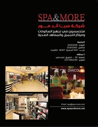 ‫ﺷﺮﻛــﺔ ﺳﺒــــﺎ آﻧــﺪ ﻣــــــﻮر‬
‫ﻣﺘﺨﺼﺼﻮن ﻓﻲ ﺗﺠﻬﻴﺰ اﻟﺼﺎﻟﻮﻧﺎت‬
‫وﻣﺮاﻛﺰ اﻟﺘﺠﻤﻴﻞ واﻟﻤﻌﺎﻫﺪ اﻟﺼﺤﻴﺔ‬
‫اﻟﺠﺎﺑﺮﻳﺔ‬
‫ﺗﻠﻔﻮن: 84235352‬
‫ﻓﺎﻛﺲ: 94235352‬
‫ص.ب.: 926 اﻟﺠﺎﺑﺮﻳﺔ 70364 اﻟﻜﻮﻳﺖ‬
‫ا ﻟﻤﻨﻘﻒ‬
‫ﻗﻄﻌﺔ 65 - اﻟﻄﺮﻳﻖ اﻟﺴﺎﺣﻠﻲ‬
‫ﺗﻠﻔﻮن: 06/22891732‬

‫‪Email: spa@spa-more.com‬‬

‫‪www.spaandmore.net‬‬

 