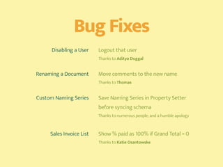 Bug Fixes
Disabling a User Logout that user 
Thanks to Aditya Duggal
Renaming a Document Move comments to the new name 
Thanks to Thomas
Custom Naming Series Save Naming Series in Property Setter
before syncing schema 
Thanks to numerous people; and a humble apology
Sales Invoice List Show % paid as 100% if Grand Total = 0 
Thanks to Katie Osantowske
 