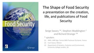 The Shape of Food Security
a presentation on the creation,
life, and publications of Food
Security
Serge Savary 1*, Stephen Waddington 2
and Richard Strange 3*
* speakers
(1) INRA, UMR Agir, Centre INRA Toulouse-Occitanie, France
(2) Cuernavaca, Mexico
(3) Department of Genetics, Evolution and Environment,
University College London, UK
 