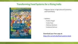 Transforming FoodSystems for a Rising India
• Palgrave Series in Agricultural Economics
and Food Policy
• Authors:
• Prabhu Pingali
• Anaka Aiyar
• Mathew Abraham
• Andaleeb Rahman
Download your free copy at:
https://tci.cornell.edu/food-systems-book
 