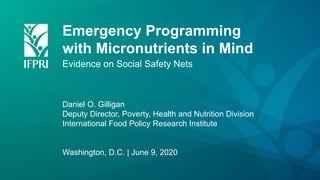 Emergency Programming
with Micronutrients in Mind
Evidence on Social Safety Nets
Daniel O. Gilligan
Deputy Director, Poverty, Health and Nutrition Division
International Food Policy Research Institute
Washington, D.C. | June 9, 2020
 