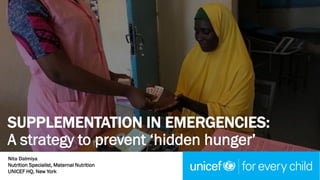 Nita Dalmiya
Nutrition Specialist, Maternal Nutrition
UNICEF HQ, New York
SUPPLEMENTATION IN EMERGENCIES:
A strategy to prevent ‘hidden hunger’
 