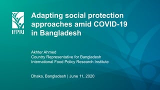 Adapting social protection
approaches amid COVID-19
in Bangladesh
Akhter Ahmed
Country Representative for Bangladesh
International Food Policy Research Institute
Dhaka, Bangladesh | June 11, 2020
 