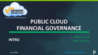 PUBLIC CLOUD
FINANCIAL GOVERNANCE
Meetup 1.0
Amir Arama
June 2018 Cloud Center of Excellence
INTRO
 