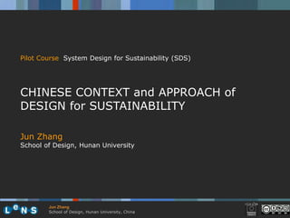 Pilot Course System Design for Sustainability (SDS)




CHINESE CONTEXT and APPROACH of
DESIGN for SUSTAINABILITY

Jun Zhang
School of Design, Hunan University




        Jun Zhang
        School of Design, Hunan University, China
 
