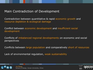 Main Contradiction of Development

Contradiction between quantitative & rapid economic growth and
resource depletion & ecological damage

Conflict between economic development and insufficient social
development

Conflicts of imbalanced regional developments on economic and social
perspectives

Conflicts between large population and comparatively short of resources

Lack of environmental regulation, weak sustainability




         Jun Zhang
         School of Design, Hunan University, China
 