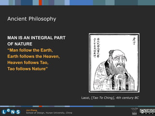 Ancient Philosophy


MAN IS AN INTEGRAL PART
OF NATURE
“Man follow the Earth,
Earth follows the Heaven,
Heaven follows Tao,
Tao follows Nature”




                                                    Laozi, [Tao Te Ching], 4th century BC



        Jun Zhang
        School of Design, Hunan University, China
 