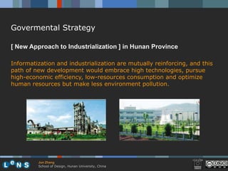 Govermental Strategy

[ New Approach to Industrialization ] in Hunan Province

Informatization and industrialization are mutually reinforcing, and this
path of new development would embrace high technologies, pursue
high-economic efficiency, low-resources consumption and optimize
human resources but make less environment pollution.




         Jun Zhang
         School of Design, Hunan University, China
 