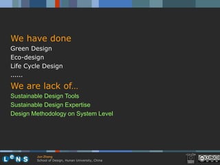 We have done
Green Design
Eco-design
Life Cycle Design
……
We are lack of…
Sustainable Design Tools
Sustainable Design Expertise
Design Methodology on System Level




        Jun Zhang
        School of Design, Hunan University, China
 