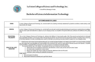 LaUnionCollegesofScienceandTechnology,Inc.
CentralWest,Bauang,LaUnion
BachelorofScienceinInformationTechnology
________________________________________________
OUTCOMES-BASED SYLLABUS
VISION La Union Colleges ofScience and Technology, Inc. envisions itself to be a learning community characterized by academic excellence,creative activity, social
responsibility and integrity
MISSION La Union Colleges ofScience and Technology, Inc. commits itselfto provide well-rounded educational trainings and experiences to students whose knowledge,
skills and value system will enable them to adjust to an ever-changing society, be competitive in the global market and contribute to the fulfillment of the quality
of life.
EDUCATIONAL
PHILOSOPHY
The La Union Colleges ofScience and Technology,Inc. adheres to the fulfillment of improving the quality of life of the people by giving direction to individual’s
basic potentialities and talents, producing highcalibermanpowerthat jibes with the requirements ofservices areaand the industries,inculcating values conforming
to the ethical standards of society, accelerating active quest for information and producing new ideas needed to adjust to an ever-changing society.
GOALS OF AN LUCST
EDUCATION
Guided by the vision-mission and educational philosophy,as a private educational institution, the ultimate goal of LUCST is to produce holistic graduates
who have realized their vast potentialities and responsibilities to the society and to the world as a whole aided by relevantcurriculum and instruction, competent
learning facilitators, meaningful lifelong experiences as well as presence of complete and adequate facilities.
It is expected thattheir stay in the institution, the graduates will have been molded as men and women who:
 Realized their role and obligations to themselves, their fellowmen, to their country and the world and to their Creator
 Are academically competentand morally nurtured
 Respectand maintain their Filipino identity and share their giftedness to the restof the world
 Contribute to nation building and sustainable development.
CORE GOALS:
 RelevantAcademic Excellence
 Responsible Professional Leadership and Loyal Public Servant
 