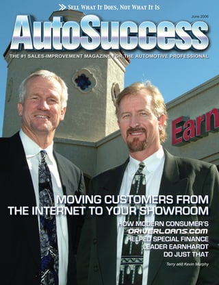 Sell What It Does, Not What It Is
                                                         June 2006




        MOVING CUSTOMERS FROM
THE INTERNET TO YOUR SHOWROOM
                         HOW MODERN CONSUMER’S

                             HELPED SPECIAL FINANCE
                                 LEADER EARNHARDT
                                       DO JUST THAT
                                            Terry and Kevin Murphy
 
