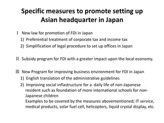 Specific measures to promote setting up
          Asian headquarter in Japan
Ⅰ New law for promotion of FDI in Japan
 1) Preferential treatment of corporate tax and income tax
 2) Simplification of legal procedure to set up offices in Japan

Ⅱ Subsidy program for FDI with a greater impact upon the local economy.

Ⅲ New Program for improving business environment for FDI in Japan
 1) English translation of the administrative guidelines
 2) Improving social inflastructure for a daily life of non-Japanese
    resident such as foundation of more international schools for non-
    Japanese children
    Examples to be covered by the measures abovementioned; IT service,
    medical products, solar fuel cell, helicopters, liquid crystal display, etc.
 