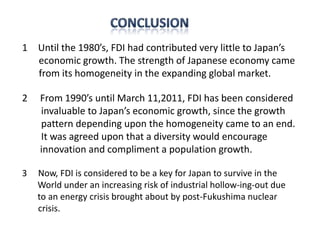 1 Until the 1980’s, FDI had contributed very little to Japan’s
  economic growth. The strength of Japanese economy came
  from its homogeneity in the expanding global market.

2   From 1990’s until March 11,2011, FDI has been considered
    invaluable to Japan’s economic growth, since the growth
    pattern depending upon the homogeneity came to an end.
    It was agreed upon that a diversity would encourage
    innovation and compliment a population growth.

3   Now, FDI is considered to be a key for Japan to survive in the
    World under an increasing risk of industrial hollow-ing-out due
    to an energy crisis brought about by post-Fukushima nuclear
    crisis.
 