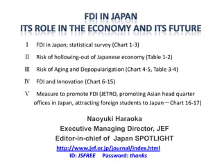 Ⅰ FDI in Japan; statistical survey (Chart 1-3)
Ⅱ Risk of hollowing-out of Japanese economy (Table 1-2)
Ⅲ Risk of Aging and Depopularigation (Chart 4-5, Table 3-4)
Ⅳ FDI and Innovation (Chart 6-15)
Ⅴ Measure to promote FDI (JETRO, promoting Asian head quarter
  offices in Japan, attracting foreign students to Japan－Chart 16-17)

                      Naoyuki Haraoka
             Executive Managing Director, JEF
            Editor-in-chief of Japan SPOTLIGHT
            http://www.jef.or.jp/journal/index.html
                 ID: JSFREE Password: thanks
 