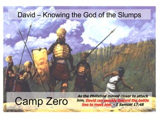 Camp Zero As the Philistine moved closer to attack him,  David ran quickly toward the battle line to meet him.  - 1 Samuel 17:48 David – Knowing the God of the Slumps 