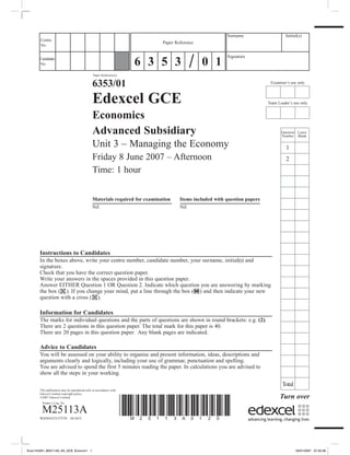 Paper Reference(s)
6353/01
Edexcel GCE
Economics
Advanced Subsidiary
Unit 3 – Managing the Economy
Friday 8 June 2007 – Afternoon
Time: 1 hour
Materials required for examination	 Items included with question papers
Nil	 Nil
Instructions to Candidates
In the boxes above, write your centre number, candidate number, your surname, initial(s) and
signature.
Check that you have the correct question paper.
Write your answers in the spaces provided in this question paper.
Answer EITHER Question 1 OR Question 2. Indicate which question you are answering by marking
the box ( ). If you change your mind, put a line through the box ( ) and then indicate your new
question with a cross ( ).
Information for Candidates
The marks for individual questions and the parts of questions are shown in round brackets: e.g. (2).
There are 2 questions in this question paper. The total mark for this paper is 40.
There are 20 pages in this question paper. Any blank pages are indicated.
Advice to Candidates
You will be assessed on your ability to organise and present information, ideas, descriptions and
arguments clearly and logically, including your use of grammar, punctuation and spelling.
You are advised to spend the first 5 minutes reading the paper. In calculations you are advised to
show all the steps in your working.
Examiner’s use only
Team Leader’s use only
	Question	 Leave
	Number	 Blank
	 1
	 2
	
	
	
	
	
	
	
	
	
	
	
	
	
	
	
	
	
	
	
	Total
Surname	 Initial(s)
Signature
Centre
No.
*M25113A0120*
Turn over
Candidate
No.
Paper Reference
6 3 5 3 0 1
This publication may be reproduced only in accordance with
Edexcel Limited copyright policy.
©2007 Edexcel Limited.
Printer’s Log. No.
M25113A
W850/6353/57570 10/10/5/
Econ153291_M25113A_AS_GCE_Econom1 1 02/01/2007 07:55:36
 