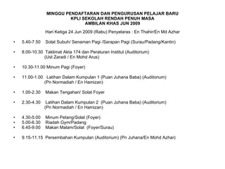 MINGGU PENDAFTARAN DAN PENGURUSAN PELAJAR BARU KPLI SEKOLAH RENDAH PENUH MASA AMBILAN KHAS JUN 2009 Hari Ketiga 24 Jun 2009 (Rabu) Penyelaras : En Thahir/En Md Azhar 5.40-7.50  Solat Subuh/ Senaman Pagi /Sarapan Pagi (Surau/Padang/Kantin) 8.00-10.30  Taklimat Akta 174 dan Peraturan Institut (Auditorium) (Ust Zaradi / En Mohd Arus) 10.30-11.00 Minum Pagi (Foyer) 11.00-1.00  Latihan Dalam Kumpulan 1 (Puan Juhana Baba) (Auditorium)  (Pn Normadiah / En Hamizan) 1.00-2.30  Makan Tengahari/ Solat Foyer 2.30-4.30  Latihan Dalam Kumpulan 2  (Puan Juhana Baba) (Auditorium) (Pn Normadiah / En Hamizan) 4.30-5.00  Minum Petang/Solat (Foyer) 5.00-6.30  Riadah Gym/Padang 6.45-9.00  Makan Malam/Solat  (Foyer/Surau) 9.15-11.15  Persembahan Kumpulan (Auditorium) (Pn Juhana/En Mohd Azhar) 