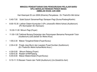 MINGGU PENDAFTARAN DAN PENGURUSAN PELAJAR BARU KPLI SEKOLAH RENDAH PENUH MASA AMBILAN KHAS JUN 2009 Hari Keempat 25 Jun 2009 (Khamis) Penyelaras : En Thahir/En Md Azhar 5.40-7.50  Solat Subuh/ SenamanPagi /Sarapan Pagi (Surau/Padang/Kantin) 8.00-10.30  Latihan Dalam Kumpulan 3 (Pn Juhana/En Mohd Azhar) (Auditorium) (Pn Normadiah /En Hamizan) 10.30-11.00  Minum Pagi (Foyer) 11.00-1.00 Taklimat Borang Perjanjian dan Perjumpaan Bersama Pensyarah Tutor (Auditorium) (Ust Zaradi/ En Mohd Arus) 1.00-2.30  Makan Tengahari/Solat (Foyer/Surau) 2.30-4.30  Projek Jiwa Murni dan Lawatan Pusat Sumber (Auditorium)  (En Thahir/En Mohd Azhar/Mohd Arus ) 4.30-5.00  Minum Petang (Foyer) 5.00-6.30  Riadah GYM/Padang 6.45-9.00  Makan Malam/Solat (Foyer/Surau) 9.15-11.15 Bacaan Yassin dan Tahlil (Auditorium) (Us Zaradi/Us Asri) 