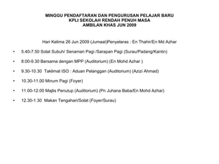 MINGGU PENDAFTARAN DAN PENGURUSAN PELAJAR BARU KPLI SEKOLAH RENDAH PENUH MASA AMBILAN KHAS JUN 2009 Hari Kelima 26 Jun 2009 (Jumaat)Penyelaras : En Thahir/En Md Azhar 5.40-7.50 Solat Subuh/ Senaman Pagi /Sarapan Pagi (Surau/Padang/Kantin) 8.00-9.30 Bersama dengan MPP (Auditorium) (En Mohd Azhar ) 9.30-10.30  Taklimat ISO : Aduan Pelanggan (Auditorium) (Azizi Ahmad) 10.30-11.00 Minum Pagi (Foyer) 11.00-12.00 Majlis Penutup (Auditorium) (Pn Juhana Baba/En Mohd Azhar) 12.30-1.30  Makan Tengahari/Solat (Foyer/Surau) 
