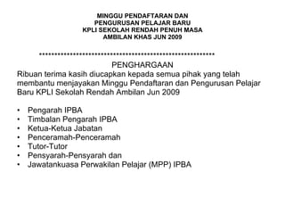 MINGGU PENDAFTARAN DAN PENGURUSAN PELAJAR BARU KPLI SEKOLAH RENDAH PENUH MASA AMBILAN KHAS JUN 2009 ********************************************************* PENGHARGAAN Ribuan terima kasih diucapkan kepada semua pihak yang telah  membantu menjayakan Minggu Pendaftaran dan Pengurusan Pelajar  Baru KPLI Sekolah Rendah Ambilan Jun 2009 Pengarah IPBA Timbalan Pengarah IPBA Ketua-Ketua Jabatan Penceramah-Penceramah Tutor-Tutor Pensyarah-Pensyarah dan Jawatankuasa Perwakilan Pelajar (MPP) IPBA 