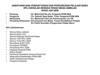 JAWATANKUASA PENDAFTARAN DAN PENGURUSAN PELAJAR BARU  KPLI SEKOLAH RENDAH PENUH MASA AMBILAN KHAS JUN 2009 Penaung  : Dr. Mohd Sofi Bin Ali, Pengarah IPGM KBA Pengerusi  : Pn. Satinah Syed Saleh, Timb. Pengarah IPGM KBA Setiausaha  : En. Mohamad Tahir bin Kamaruzaman, KJ HE Penolong Setiausaha: Ust.Amiyamin bin Mohd. Yusop (Pendaftaran Pelajar) En.Thahir Nuruddin (Pengurusan Pelajar Baru) Ahli Jawatankuasa: Semua Ketua Jabatan Semua Ketua Unit Semua Pegawai Hal Ehwal Pelajar Semua Tutor KPLI 2009 Semua Tutor KPLI 2009 Penyelaras B.ED.TESL Penyelaras PPISMP Penyelaras KPLI 2009 Pegawai Eksekutif IPBA Ketua Warden Penolong Penyelaras Asrama Pantai Puri Setiausaha Keselamatan IPGM KBA Wakil Jawatankuasa Pelajar Pengerusi Koperasi 