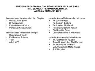 MINGGU PENDAFTARAN DAN PENGURUSAN PELAJAR BARU KPLI SEKOLAH RENDAH PENUH MASA AMBILAN KHAS JUN 2009 Jawatankuasa Keselamatan dan Disiplin Ustaz Zaradi Sudin Dr Azita Amrin En Mohd Arus Kudus Pengawal Keselamatan Jawatankuasa Persediaan Tempat Ustaz Zaradi Sudin En Razman Rahmat Tutor AJkK MPP  Jawatankuasa Makanan dan Minuman Pn Juhana Baba Pn Suriyah Ibrahim En Ramlan Ab Manaf Pegawai Eksekutif Kanan Cik Rossida Zarim Cik Norazizalina bt Mat Najib Jawatankuasa Aktiviti Kerohanian Tn.Hj.Ismail bin Hj.Zaini Tuan Hj Mohd Asri Abd Rahman Tn. Hj Noorazi bin Rani Ust.Amiyamin b.Mohd Yusop AJK Nuqaba 