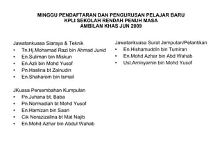 MINGGU PENDAFTARAN DAN PENGURUSAN PELAJAR BARU KPLI SEKOLAH RENDAH PENUH MASA AMBILAN KHAS JUN 2009 Jawatankuasa Siaraya & Teknik   Tn.Hj.Mohamad Razi bin Ahmad Junid En.Suliman bin Miskun En.Azli bin Mohd Yusof Pn.Haslina bt Zainudin En.Shaharom bin Ismail JKuasa Persembahan Kumpulan Pn.Juhana bt. Baba Pn.Normadiah bt Mohd Yusof  En.Hamizan bin Saari  Cik Norazizalina bt Mat Najib En.Mohd Azhar bin Abdul Wahab Jawatankuasa Surat Jemputan/Pelantikan En.Hishamuddin bin Tumiran En.Mohd Azhar bin Abd Wahab Ust.Aminyamin bin Mohd Yusof 