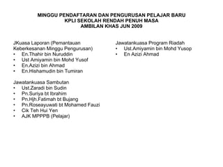 MINGGU PENDAFTARAN DAN PENGURUSAN PELAJAR BARU KPLI SEKOLAH RENDAH PENUH MASA AMBILAN KHAS JUN 2009 JKuasa Laporan (Pemantauan Keberkesanan Minggu Pengurusan) En.Thahir bin Nuruddin Ust Amiyamin bin Mohd Yusof En.Azizi bin Ahmad En.Hishamudin bin Tumiran Jawatankuasa Sambutan Ust.Zaradi bin Sudin Pn.Suriya bt Ibrahim Pn.Hjh.Fatimah bt Bujang Pn.Roseayuwati bt Mohamed Fauzi Cik Teh Hui Yen AJK MPPPB (Pelajar) Jawatankuasa Program Riadah Ust.Amiyamin bin Mohd Yusop En Azizi Ahmad 