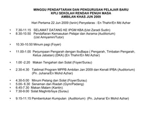 MINGGU PENDAFTARAN DAN PENGURUSAN PELAJAR BARU KPLI SEKOLAH RENDAH PENUH MASA AMBILAN KHAS JUN 2009 Hari Pertama 22 Jun 2009 (Isnin) Penyelaras : En Thahir/En Md Azhar 7.30-11.15  SELAMAT DATANG KE IPGM KBA  ( Ust Zaradi Sudin) 8.30-10.50  Pendaftaran Kemasukan Pelajar dan Asrama (Auditorium)  (Ust Amiyamin/Tutor) 10.30-10.50 Minum pagi (Foyer) 11.00-1.00  Perjumpaan Pengarah dengan IbuBapa ( Pengarah, Timbalan Pengarah, Ketua Jabatan) (DKA) (En Thahir/En Md Azhar) 1.00 -2.20  Makan Tengahari dan Solat (Foyer/Surau) 2.30-4.30  Taklimat Program MPPB Ambilan Jan 2009 dan Kenali IPBA (Auditorium)  (Pn. Juhana/En Mohd Azhar) 4.30-5.00  Minum Petang dan Solat (Foyer/Surau) 5.00- 6.30  Senaman dan Riadah (Gym/Padang) 6.45-7.30  Makan Malam (Kantin) 7.30-9.00  Solat Maghrib/Isya (Surau) 9.15-11.15 Pembentukan Kumpulan  (Auditorium)  (Pn. Juhana/ En Mohd Azhar) 