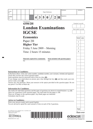 Surname                    Initial(s)
Centre
                                                                    Paper Reference
No.



                                                              4 3 5 0                 2 H
Candidate
                                                                                                Signature
No.

                                      Paper Reference(s)


                                      4350/2H                                                                      Examiner’s use only



                                      London Examinations                                                         Team Leader’s use only


                                      IGCSE
                                      Economics                                                                          Question Leave
                                                                                                                         Number Blank

                                      Paper 2H                                                                              1
                                      Higher Tier                                                                           2
                                      Friday 5 June 2009 – Morning                                                          3

                                      Time: 2 hours 15 minutes                                                              4



                                      Materials required for examination    Items included with question papers
                                      Nil                                   Nil




Instructions to Candidates
In the boxes above, write your centre number, candidate number, your surname, initial(s) and signature.
Check that you have the correct question paper.
Some questions must be answered with a cross in a box ( ).
If you change your mind about an answer, put a line through the box ( ) and then mark your new
answer with a cross ( ).
Answer ALL the questions. Write your answers in the spaces provided in this question paper. Do not
use pencil. Use blue or black ink.

Information for Candidates
The marks for individual questions and the parts of questions are shown in round brackets: e.g. (2).
There are 4 questions in this question paper. The total mark for this paper is 100.
There are 20 pages in this question paper. Any blank pages are indicated.
Calculators may be used.

Advice to Candidates
Write your answers neatly and in good English.
You are advised to spend the same amount of time on each of the 4 questions.


                                                                                                                         Total
This publication may be reproduced only in accordance with

                                                                                                                        Turn over
Edexcel Limited copyright policy.




                                                             *H33990A0120*
©2009 Edexcel Limited.
 Printer’s Log. No.

 H33990A
W850/4350/57570 4/4/2/
 