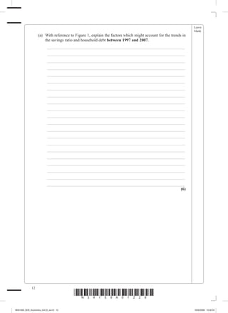 Leave
                                                                                                                   blank
             	        (a)	 With reference to Figure 1, explain the factors which might account for the trends in
                           the savings ratio and household debt between 1997 and 2007.
             		           _ ___________________________________________________________________
             		           _ ___________________________________________________________________
             		           _ ___________________________________________________________________
             		           _ ___________________________________________________________________
             		           _ ___________________________________________________________________
             		           _ ___________________________________________________________________
             		           _ ___________________________________________________________________
             		           _ ___________________________________________________________________
             		           _ ___________________________________________________________________
             		           _ ___________________________________________________________________
             		           _ ___________________________________________________________________
             		           _ ___________________________________________________________________
             		           _ ___________________________________________________________________
             		           _ ___________________________________________________________________
             		           _ ___________________________________________________________________
             		           _ ___________________________________________________________________
             		           _ ___________________________________________________________________
             		           _ ___________________________________________________________________
             		           _ ___________________________________________________________________
             		           _ ___________________________________________________________________
             		           _ ___________________________________________________________________
                                                                                             (6)




                 12
                                            *N34159A01228*
M34159A_GCE_Economics_Unit_6_Jun12 12                                                                              16/02/2009 15:02:43
 