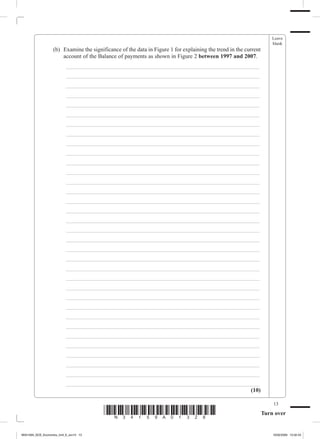 Leave
                                                                                                                       blank
             	     (b)	 Examine the significance of the data in Figure 1 for explaining the trend in the current
                        account of the Balance of payments as shown in Figure 2 between 1997 and 2007.
             		          _ ___________________________________________________________________
             		          _ ___________________________________________________________________
             		          _ ___________________________________________________________________
             		          _ ___________________________________________________________________
             		          _ ___________________________________________________________________
             		          _ ___________________________________________________________________
             		          _ ___________________________________________________________________
             		          _ ___________________________________________________________________
             		          _ ___________________________________________________________________
             		          _ ___________________________________________________________________
             		          _ ___________________________________________________________________
             		          _ ___________________________________________________________________
             		          _ ___________________________________________________________________
             		          _ ___________________________________________________________________
             		          _ ___________________________________________________________________
             		          _ ___________________________________________________________________
             		          _ ___________________________________________________________________
             		          _ ___________________________________________________________________
             		          _ ___________________________________________________________________
             		          _ ___________________________________________________________________
             		          _ ___________________________________________________________________
             		          _ ___________________________________________________________________
             		          _ ___________________________________________________________________
             		          _ ___________________________________________________________________
             		          _ ___________________________________________________________________
             		          _ ___________________________________________________________________
             		          _ ___________________________________________________________________
             		          _ ___________________________________________________________________
             		          _ ___________________________________________________________________
             		          _ ___________________________________________________________________
             		          _ ___________________________________________________________________
             		          _ ___________________________________________________________________
             		          _ ___________________________________________________________________
             		          _ ___________________________________________________________________
                                                                                           (10)

                                                                                                                       13
                                         *N34159A01328*                                                            Turn over


M34159A_GCE_Economics_Unit_6_Jun13 13                                                                                  16/02/2009 15:02:43
 