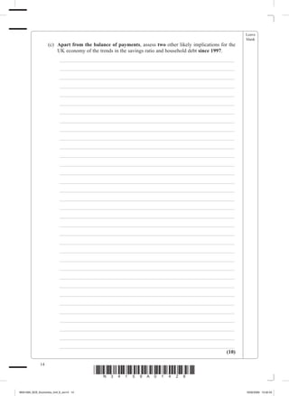 Leave
                                                                                                              blank
             	        (c)	 Apart from the balance of payments, assess two other likely implications for the
                           UK economy of the trends in the savings ratio and household debt since 1997.
             		           _ ___________________________________________________________________
             		           _ ___________________________________________________________________
             		           _ ___________________________________________________________________
             		           _ ___________________________________________________________________
             		           _ ___________________________________________________________________
             		           _ ___________________________________________________________________
             		           _ ___________________________________________________________________
             		           _ ___________________________________________________________________
             		           _ ___________________________________________________________________
             		           _ ___________________________________________________________________
             		           _ ___________________________________________________________________
             		           _ ___________________________________________________________________
             		           _ ___________________________________________________________________
             		           _ ___________________________________________________________________
             		           _ ___________________________________________________________________
             		           _ ___________________________________________________________________
             		           _ ___________________________________________________________________
             		           _ ___________________________________________________________________
             		           _ ___________________________________________________________________
             		           _ ___________________________________________________________________
             		           _ ___________________________________________________________________
             		           _ ___________________________________________________________________
             		           _ ___________________________________________________________________
             		           _ ___________________________________________________________________
             		           _ ___________________________________________________________________
             		           _ ___________________________________________________________________
             		           _ ___________________________________________________________________
             		           _ ___________________________________________________________________
             		           _ ___________________________________________________________________
             		           _ ___________________________________________________________________
             		           _ ___________________________________________________________________
             		           _ ___________________________________________________________________
             		           _ ___________________________________________________________________
             		           _ ___________________________________________________________________
                                                                                                 (10)

                 14
                                          *N34159A01428*
M34159A_GCE_Economics_Unit_6_Jun14 14                                                                         16/02/2009 15:02:43
 