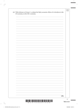 Leave
                                                                                                                     blank
             	     (d)	 With reference to Extract 1, evaluate the likely economic effects of a slowdown in the
                        US economy on the UK’s economy.
             		          _ ___________________________________________________________________
             		          _ ___________________________________________________________________
             		          _ ___________________________________________________________________
             		          _ ___________________________________________________________________
             		          _ ___________________________________________________________________
             		          _ ___________________________________________________________________
             		          _ ___________________________________________________________________
             		          _ ___________________________________________________________________
             		          _ ___________________________________________________________________
             		          _ ___________________________________________________________________
             		          _ ___________________________________________________________________
             		          _ ___________________________________________________________________
             		          _ ___________________________________________________________________
             		          _ ___________________________________________________________________
             		          _ ___________________________________________________________________
             		          _ ___________________________________________________________________
             		          _ ___________________________________________________________________
             		          _ ___________________________________________________________________
             		          _ ___________________________________________________________________
             		          _ ___________________________________________________________________
             		          _ ___________________________________________________________________
             		          _ ___________________________________________________________________
             		          _ ___________________________________________________________________
             		          _ ___________________________________________________________________
             		          _ ___________________________________________________________________
             		          _ ___________________________________________________________________
             		          _ ___________________________________________________________________
             		          _ ___________________________________________________________________
             		          _ ___________________________________________________________________
             		          _ ___________________________________________________________________
             		          _ ___________________________________________________________________
             		          _ ___________________________________________________________________
             		          _ ___________________________________________________________________
             		          _ ___________________________________________________________________
                                                                                           (10)

                                                                                                                     15
                                         *N34159A01528*                                                          Turn over


M34159A_GCE_Economics_Unit_6_Jun15 15                                                                                16/02/2009 15:02:43
 