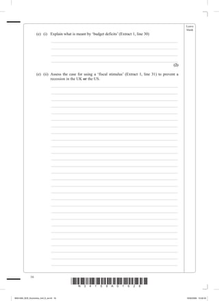 Leave
                                                                                                              blank
             	��������������������������������� ��������������������������������������
                 (e)	 (i)	 Explain what is meant by ‘budget deficits’ (Extract 1, line 30)
             			                _________________________________________________________________
             			                _________________________________________________________________
             			                _________________________________________________________________
             			                _________________________________________________________________
                                                                                               (2)

             	������������������������������������� ����������������������������������������������������
                 (e)	 (ii)	 Assess the case for using a ‘fiscal stimulus’ (Extract 1, line 31) to prevent a
                            recession in the UK or the US.
             			                _________________________________________________________________
             			                _________________________________________________________________
             			                _________________________________________________________________
             			                _________________________________________________________________
             			                _________________________________________________________________
             			                _________________________________________________________________
             			                _________________________________________________________________
             			                _________________________________________________________________
             			                _________________________________________________________________
             			                _________________________________________________________________
             			                _________________________________________________________________
             			                _________________________________________________________________
             			                _________________________________________________________________
             			                _________________________________________________________________
             			                _________________________________________________________________
             			                _________________________________________________________________
             			                _________________________________________________________________
             			                _________________________________________________________________
             			                _________________________________________________________________
             			                _________________________________________________________________
             			                _________________________________________________________________
             			                _________________________________________________________________
             			                _________________________________________________________________
             			                _________________________________________________________________
             			                _________________________________________________________________
             			                _________________________________________________________________
             			                _________________________________________________________________
             			                _________________________________________________________________


              16
                                          *N34159A01628*
M34159A_GCE_Economics_Unit_6_Jun16 16                                                                         16/02/2009 15:02:43
 