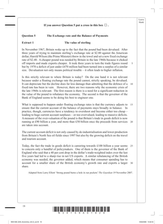 Leave
                                                                                                                           blank
                                        If you answer Question 5 put a cross in this box      .


             Question 5	                  The Exchange rate and the Balance of Payments

             Extract 1	                                  The value of sterling

             In November 1967, Britain woke up to the fact that the pound had been devalued. After
             three years of trying to maintain sterling’s exchange rate at $2.80 against the American
             dollar, Harold Wilson (the Prime Minister) threw in the towel and set a new fixed exchange
             rate of $2.40. A cheaper pound was needed by Britain in the late 1960s because it choked
             off imports and made exports cheaper. It took three years to turn the trade figures round                5
             but by 1970 a deficit of just under £470 million had been turned into a surplus of a similar
             size. Devaluation not only means political trouble – it often leads to higher inflation.

             Is this strictly relevant to where Britain is today? On the one hand it is not relevant
             because under a floating exchange rate the pound cannot, strictly speaking, be devalued.
             It can depreciate but the decline does far less damage than admitting that the defence of a 10
             fixed rate has been in vain. However, there are two reasons why the economic crisis of
             the late 1960s is relevant. The first reason is there is a need for a significant reduction in
             the value of the pound to rebalance the economy. The second is that the governor of the
             Bank of England seems to be doing his best to engineer one.

             What is supposed to happen under floating exchange rates is that the currency adjusts to 15
             ensure that the current account of the balance of payments stays broadly in balance. In
             practice, though, currencies have a tendency to overshoot and become either too cheap –
             leading to huge current account surpluses – or too overvalued, leading to massive deficits.
             A measure of the over-valuation of the pound is that Britain’s trade in goods deficit is now
             running at £90 billion a year, and more than £50 billion once the proceeds from services 20
             are taken into account.

             The current account deficit is not only caused by de-industrialisation and lower production
             from Britain’s North Sea oil fields since 1997 but also by the growing deficit on the travel
             and tourism account.

             Today, the fact the trade in goods deficit is careering towards £100 billion a year seems 25
             to concern only a handful of policymakers. One of them is the governor of the Bank of
             England who said that a 40 per cent drop in the dollar’s trade-weighted index over the last
             five years had led to a sharp rise in net US exports. A similar rebalancing of the British
             economy was needed, the governor added, which means that consumer spending has to
             account for a smaller share of the British economy’s growth rate and exports a larger 30
             share.

                    Adapted from Larry Elliott ‘Strong pound burns a hole in our pockets’ The Guardian 19 November 2007.




              18
                                               *N34159A01828*
M34159A_GCE_Economics_Unit_6_Jun18 18                                                                                      16/02/2009 15:02:43
 