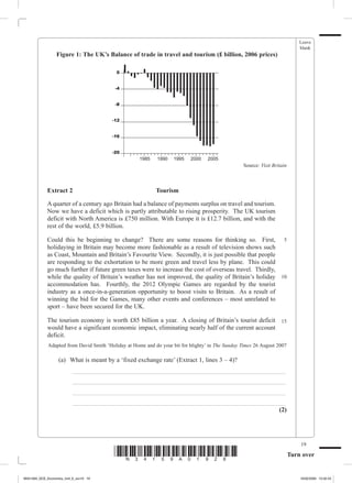 Leave
                                                                                                                               blank
                  Figure 1: The UK’s Balance of trade in travel and tourism (£ billion, 2006 prices)

                                           0


                                          -4


                                          -8


                                         -12


                                         -16


             	     	                     -20
                                                     1985	   1990	 1995	   2000	   2005
                                                                                                   Source: Visit Britain



             Extract 2  	                                    Tourism

             A quarter of a century ago Britain had a balance of payments surplus on travel and tourism.
             Now we have a deficit which is partly attributable to rising prosperity. The UK tourism
             deficit with North America is £750 million. With Europe it is £12.7 billion, and with the
             rest of the world, £5.9 billion.

             Could this be beginning to change? There are some reasons for thinking so. First, 5
             holidaying in Britain may become more fashionable as a result of television shows such
             as Coast, Mountain and Britain’s Favourite View. Secondly, it is just possible that people
             are responding to the exhortation to be more green and travel less by plane. This could
             go much further if future green taxes were to increase the cost of overseas travel. Thirdly,
             while the quality of Britain’s weather has not improved, the quality of Britain’s holiday 10
             accommodation has. Fourthly, the 2012 Olympic Games are regarded by the tourist
             industry as a once-in-a-generation opportunity to boost visits to Britain. As a result of
             winning the bid for the Games, many other events and conferences – most unrelated to
             sport – have been secured for the UK.

             The tourism economy is worth £85 billion a year. A closing of Britain’s tourist deficit 15
             would have a significant economic impact, eliminating nearly half of the current account
             deficit.
             Adapted from David Smith ‘Holiday at Home and do your bit for blighty’ in The Sunday Times 26 August 2007

             	     (a)	 What is meant by a ‘fixed exchange rate’ (Extract 1, lines 3 – 4)?
             		          _ ___________________________________________________________________
             		          _ ___________________________________________________________________
             		          _ ___________________________________________________________________
             		          _ ___________________________________________________________________
                                                                                            (2)




                                                                                                                               19
                                          *N34159A01928*                                                                   Turn over


M34159A_GCE_Economics_Unit_6_Jun19 19                                                                                          16/02/2009 15:02:43
 