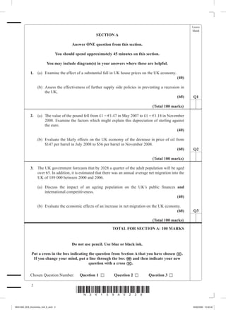 Leave
                                                                                                                     blank
                                                          SECTION A

                                           Answer ONE question from this section.

                                  You should spend approximately 45 minutes on this section.

                           You may include diagram(s) in your answers where these are helpful.

             1. 	 (a)	 Examine the effect of a substantial fall in UK house prices on the UK economy.
                                                                                                             (40)

             	       (b)	 Assess the effectiveness of further supply side policies in preventing a recession in
                          the UK.
                                                                                                              (60)   Q1

                                                                                             (Total 100 marks)

             2.	 (a)	 The value of the pound fell from £1 = €1.47 in May 2007 to £1 = €1.18 in November
                      2008. Examine the factors which might explain this depreciation of sterling against
                      the euro.
                                                                                                     (40)

             	       (b)	 Evaluate the likely effects on the UK economy of the decrease in price of oil from
                          $147 per barrel in July 2008 to $56 per barrel in November 2008.
                                                                                                         (60)        Q2

                                                                                             (Total 100 marks)

             3.	 The UK government forecasts that by 2028 a quarter of the adult population will be aged
                 over 65. In addition, it is estimated that there was an annual average net migration into the
                 UK of 189 000 between 2000 and 2006.

             	       (a)	 Discuss the impact of an ageing population on the UK’s public finances and
                          international competitiveness.
                                                                                                 (40)

             	       (b)	 Evaluate the economic effects of an increase in net migration on the UK economy.
                                                                                                        (60)         Q3

                                                                                             (Total 100 marks)

                                                                    TOTAL FOR SECTION A: 100 MARKS


                                           Do not use pencil. Use blue or black ink.

                 Put a cross in the box indicating the question from Section A that you have chosen ( ).
                  If you change your mind, put a line through the box ( ) and then indicate your new
                                                   question with a cross ( ).

             Chosen Question Number:     Question 1              Question 2              Question 3

                 
                                             *N34159A028*
M34159A_GCE_Economics_Unit_6_Jun2 2                                                                                  16/02/2009 15:02:42
 