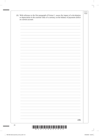 Leave
                                                                                                                    blank
             	        (b)	 With reference to the first paragraph of Extract 1, assess the impact of a devaluation
                           or depreciation in the external value of a currency on the balance of payments deficit
                           on current account.
             		           _ ___________________________________________________________________
             		           _ ___________________________________________________________________
             		           _ ___________________________________________________________________
             		           _ ___________________________________________________________________
             		           _ ___________________________________________________________________
             		           _ ___________________________________________________________________
             		           _ ___________________________________________________________________
             		           _ ___________________________________________________________________
             		           _ ___________________________________________________________________
             		           _ ___________________________________________________________________
             		           _ ___________________________________________________________________
             		           _ ___________________________________________________________________
             		           _ ___________________________________________________________________
             		           _ ___________________________________________________________________
             		           _ ___________________________________________________________________
             		           _ ___________________________________________________________________
             		           _ ___________________________________________________________________
             		           _ ___________________________________________________________________
             		           _ ___________________________________________________________________
             		           _ ___________________________________________________________________
             		           _ ___________________________________________________________________
             		           _ ___________________________________________________________________
             		           _ ___________________________________________________________________
             		           _ ___________________________________________________________________
             		           _ ___________________________________________________________________
             		           _ ___________________________________________________________________
             		           _ ___________________________________________________________________
             		           _ ___________________________________________________________________
             		           _ ___________________________________________________________________
             		           _ ___________________________________________________________________
             		           _ ___________________________________________________________________
             		           _ ___________________________________________________________________
             		           _ ___________________________________________________________________
                                                                                            (10)

                 20
                                            *N34159A02028*
M34159A_GCE_Economics_Unit_6_Jun20 20                                                                               16/02/2009 15:02:43
 