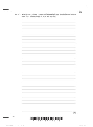 Leave
                                                                                                                       blank
             	        (d)	 (i)	 With reference to Figure 1, assess the factors which might explain the deterioration
                                in the UK’s balance of trade in travel and tourism.
             			                _________________________________________________________________
             			                _________________________________________________________________
             			                _________________________________________________________________
             			                _________________________________________________________________
             			                _________________________________________________________________
             			                _________________________________________________________________
             			                _________________________________________________________________
             			                _________________________________________________________________
             			                _________________________________________________________________
             			                _________________________________________________________________
             			                _________________________________________________________________
             			                _________________________________________________________________
             			                _________________________________________________________________
             			                _________________________________________________________________
             			                _________________________________________________________________
             			                _________________________________________________________________
             			                _________________________________________________________________
             			                _________________________________________________________________
             			                _________________________________________________________________
             			                _________________________________________________________________
             			                _________________________________________________________________
             			                _________________________________________________________________
             			                _________________________________________________________________
             			                _________________________________________________________________
             			                _________________________________________________________________
             			                _________________________________________________________________
             			                _________________________________________________________________
             			                _________________________________________________________________
             			                _________________________________________________________________
             			                _________________________________________________________________
             			                _________________________________________________________________
             			                _________________________________________________________________
             			                _________________________________________________________________
             			                _________________________________________________________________
                                                                                              (10)

                 22
                                            *N34159A02228*
M34159A_GCE_Economics_Unit_6_Jun22 22                                                                                  16/02/2009 15:02:43
 