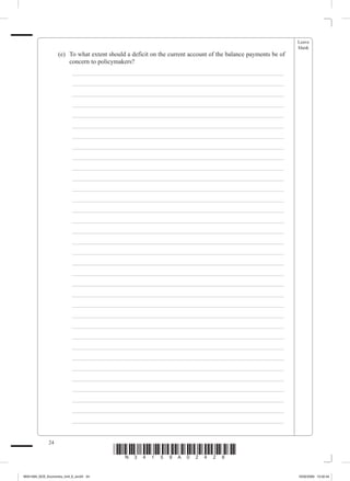 Leave
                                                                                                                  blank
             	        (e)	 To what extent should a deficit on the current account of the balance payments be of
                           concern to policymakers?
             		           _ ___________________________________________________________________
             		           _ ___________________________________________________________________
             		           _ ___________________________________________________________________
             		           _ ___________________________________________________________________
             		           _ ___________________________________________________________________
             		           _ ___________________________________________________________________
             		           _ ___________________________________________________________________
             		           _ ___________________________________________________________________
             		           _ ___________________________________________________________________
             		           _ ___________________________________________________________________
             		           _ ___________________________________________________________________
             		           _ ___________________________________________________________________
             		           _ ___________________________________________________________________
             		           _ ___________________________________________________________________
             		           _ ___________________________________________________________________
             		           _ ___________________________________________________________________
             		           _ ___________________________________________________________________
             		           _ ___________________________________________________________________
             		           _ ___________________________________________________________________
             		           _ ___________________________________________________________________
             		           _ ___________________________________________________________________
             		           _ ___________________________________________________________________
             		           _ ___________________________________________________________________
             		           _ ___________________________________________________________________
             		           _ ___________________________________________________________________
             		           _ ___________________________________________________________________
             		           _ ___________________________________________________________________
             		           _ ___________________________________________________________________
             		           _ ___________________________________________________________________
             		           _ ___________________________________________________________________
             		           _ ___________________________________________________________________
             		           _ ___________________________________________________________________
             		           _ ___________________________________________________________________
             		           _ ___________________________________________________________________


                 24
                                           *N34159A02428*
M34159A_GCE_Economics_Unit_6_Jun24 24                                                                             16/02/2009 15:02:44
 